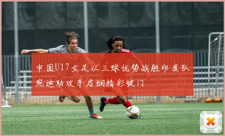 中国U17女足以三球优势战胜印度队宛迪助攻李启娴精彩破门