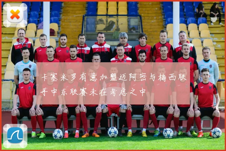 卡塞米罗有意加盟迈阿密与梅西联手中东联赛未在考虑之中