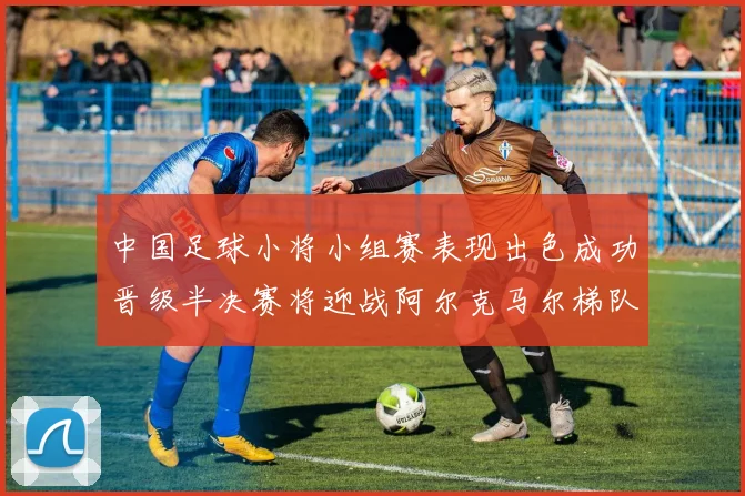 中国足球小将小组赛表现出色成功晋级半决赛将迎战阿尔克马尔梯队