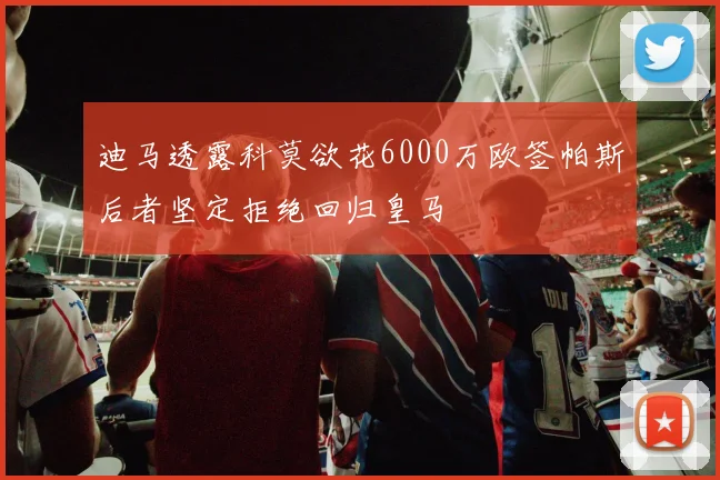 迪马透露科莫欲花6000万欧签帕斯后者坚定拒绝回归皇马