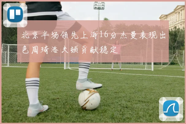 北京半场领先上海16分杰曼表现出色周琦洛夫顿贡献稳定