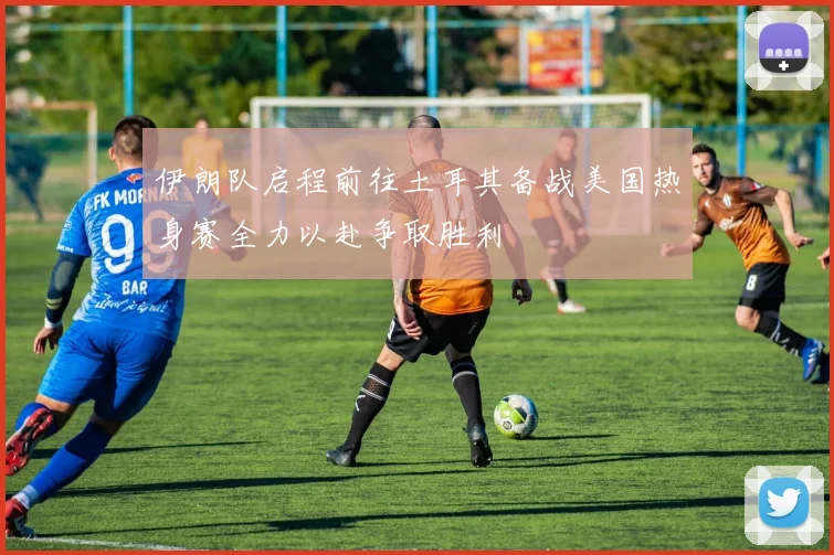 伊朗队启程前往土耳其备战美国热身赛全力以赴争取胜利