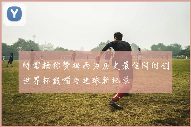 特雷杨称赞梅西为历史最佳同时创世界杯戴帽与进球新纪录