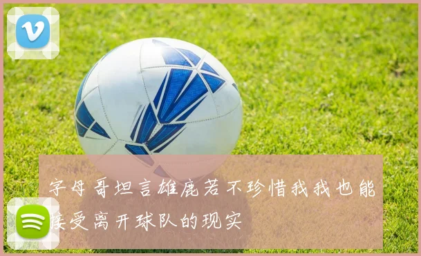 字母哥坦言雄鹿若不珍惜我我也能接受离开球队的现实