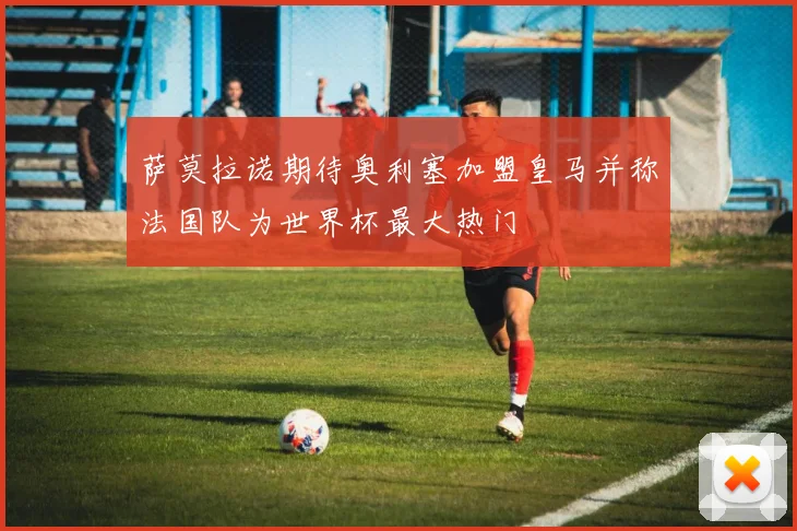 萨莫拉诺期待奥利塞加盟皇马并称法国队为世界杯最大热门