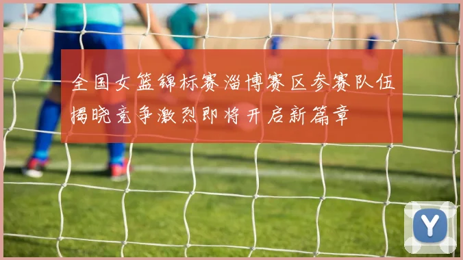 全国女篮锦标赛淄博赛区参赛队伍揭晓竞争激烈即将开启新篇章
