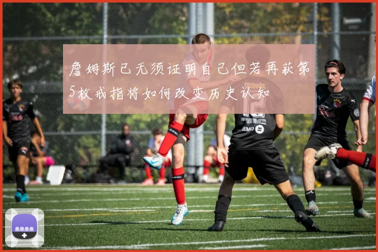 詹姆斯已无须证明自己但若再获第5枚戒指将如何改变历史认知