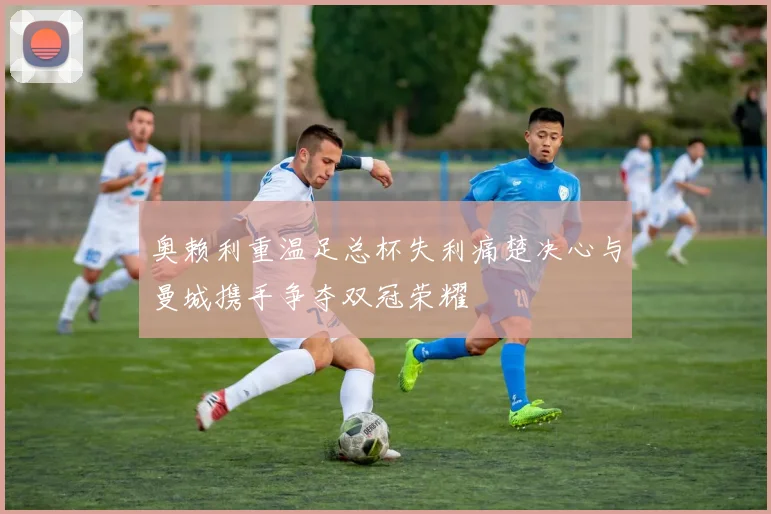 奥赖利重温足总杯失利痛楚决心与曼城携手争夺双冠荣耀