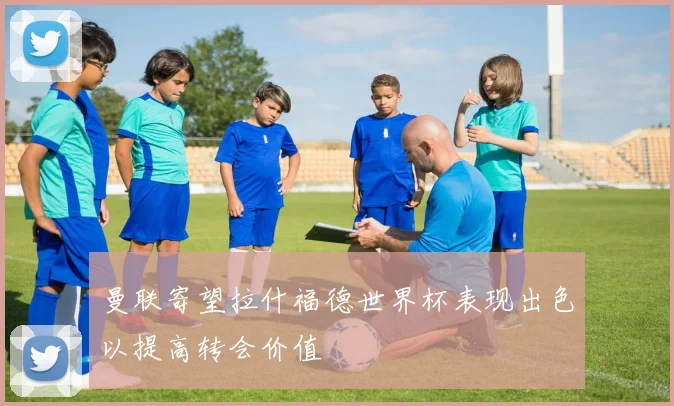 曼联寄望拉什福德世界杯表现出色以提高转会价值