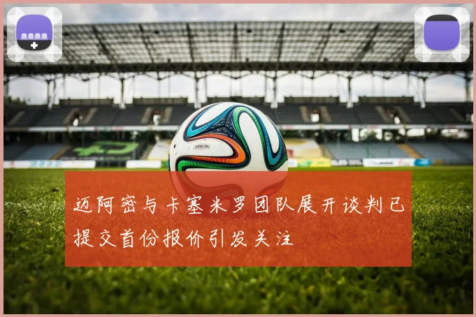 迈阿密与卡塞米罗团队展开谈判已提交首份报价引发关注