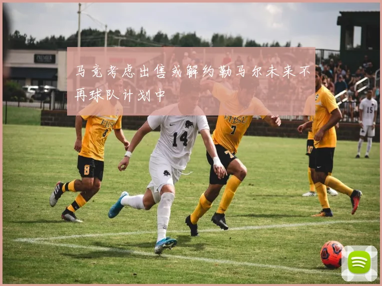 马竞考虑出售或解约勒马尔未来不再球队计划中