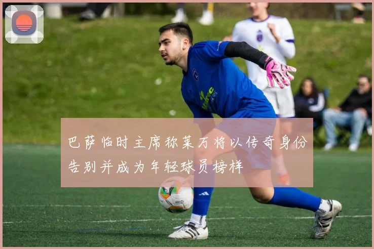 巴萨临时主席称莱万将以传奇身份告别并成为年轻球员榜样