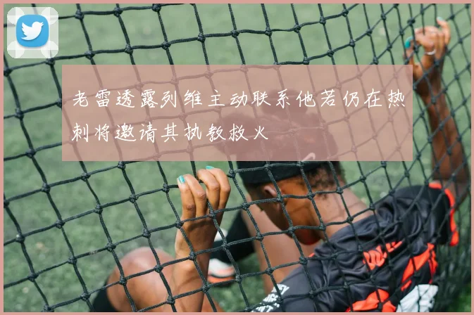 老雷透露列维主动联系他若仍在热刺将邀请其执教救火