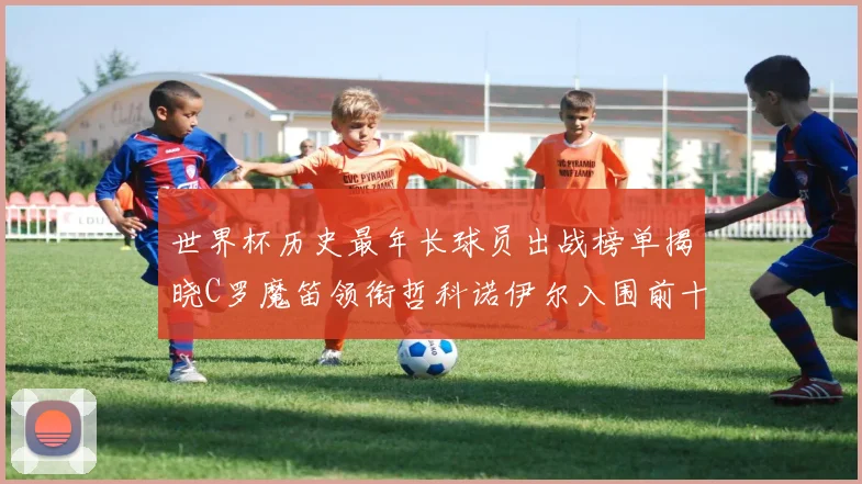 世界杯历史最年长球员出战榜单揭晓C罗魔笛领衔哲科诺伊尔入围前十