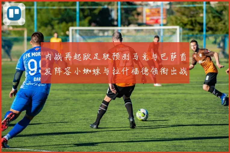内战再起欧足联预测马竞与巴萨首发阵容小蜘蛛与拉什福德领衔出战