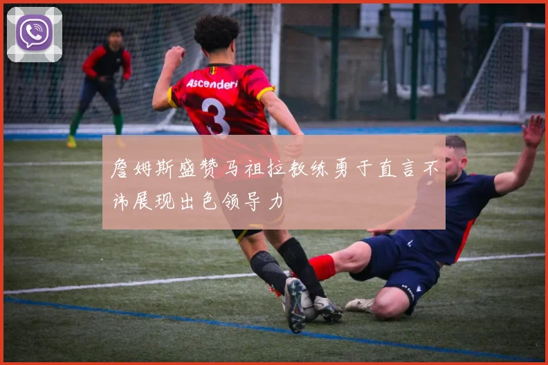 詹姆斯盛赞马祖拉教练勇于直言不讳展现出色领导力