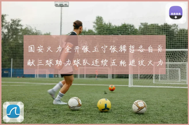 国安火力全开张玉宁张稀哲各自贡献三球助力球队连续五轮进攻火力猛增