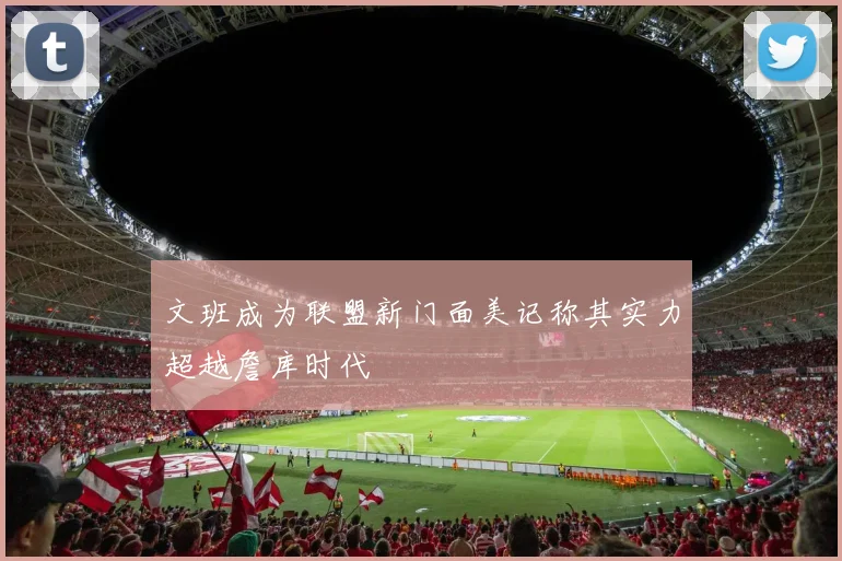 文班成为联盟新门面美记称其实力超越詹库时代