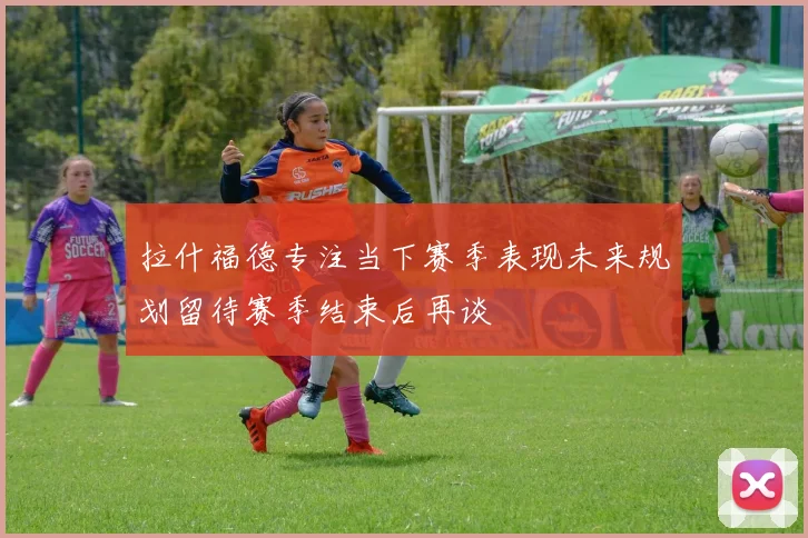 拉什福德专注当下赛季表现未来规划留待赛季结束后再谈