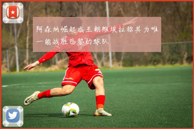 阿森纳崛起成王朝维埃拉称其为唯一能战胜巴黎的球队