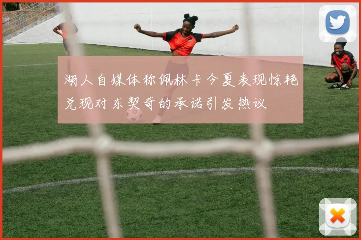 湖人自媒体称佩林卡今夏表现惊艳兑现对东契奇的承诺引发热议