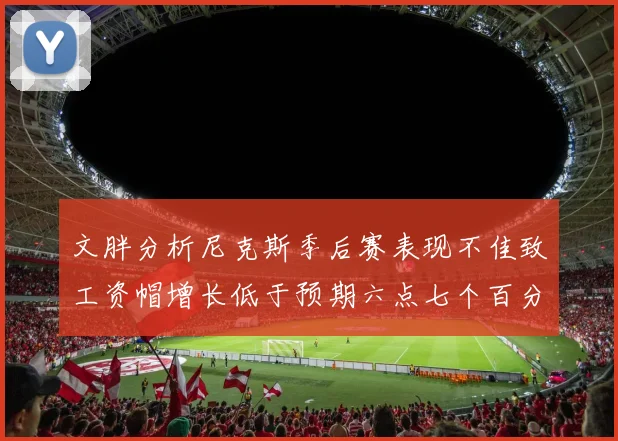 文胖分析尼克斯季后赛表现不佳致工资帽增长低于预期六点七个百分点