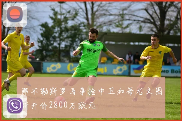 那不勒斯罗马争抢中卫加蒂尤文图斯开价2800万欧元