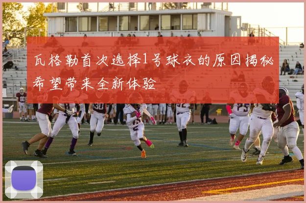 瓦格勒首次选择1号球衣的原因揭秘希望带来全新体验