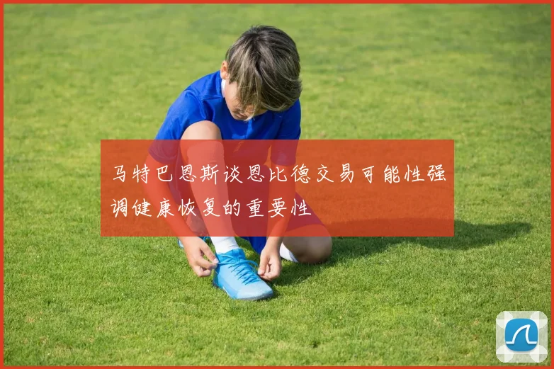 马特巴恩斯谈恩比德交易可能性强调健康恢复的重要性