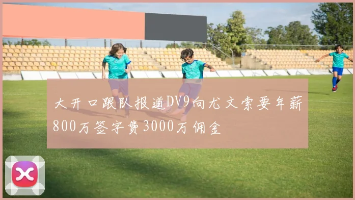 大开口跟队报道DV9向尤文索要年薪800万签字费3000万佣金