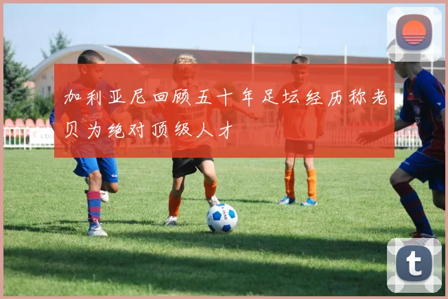 加利亚尼回顾五十年足坛经历称老贝为绝对顶级人才