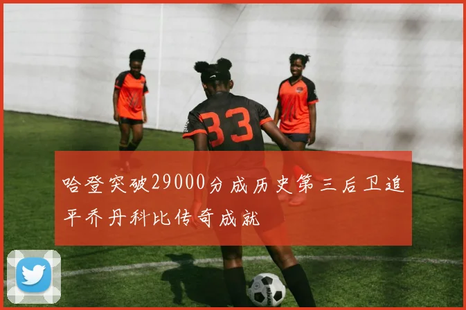 哈登突破29000分成历史第三后卫追平乔丹科比传奇成就