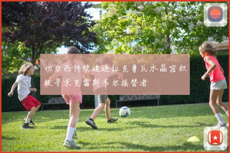切尔西持续追逐拉克鲁瓦水晶宫积极寻求克雷斯韦尔接替者